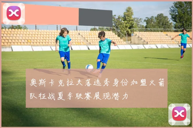 奥斯卡克拉夫落选秀身份加盟火箭队征战夏季联赛展现潜力
