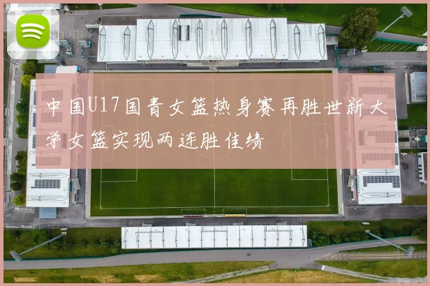 中国U17国青女篮热身赛再胜世新大学女篮实现两连胜佳绩