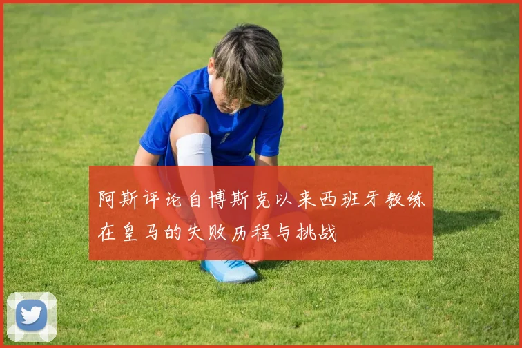 阿斯评论自博斯克以来西班牙教练在皇马的失败历程与挑战