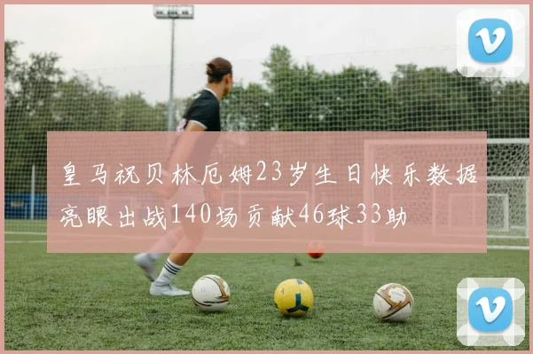 皇马祝贝林厄姆23岁生日快乐数据亮眼出战140场贡献46球33助