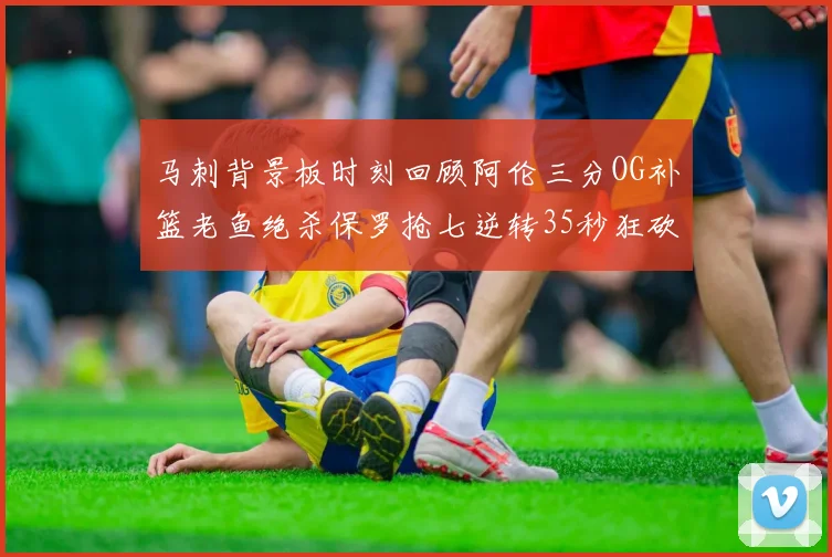 马刺背景板时刻回顾阿伦三分OG补篮老鱼绝杀保罗抢七逆转35秒狂砍13分