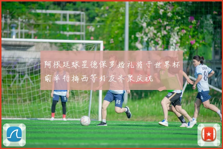 阿根廷球星德保罗婚礼将于世界杯前举行梅西等好友齐聚庆祝