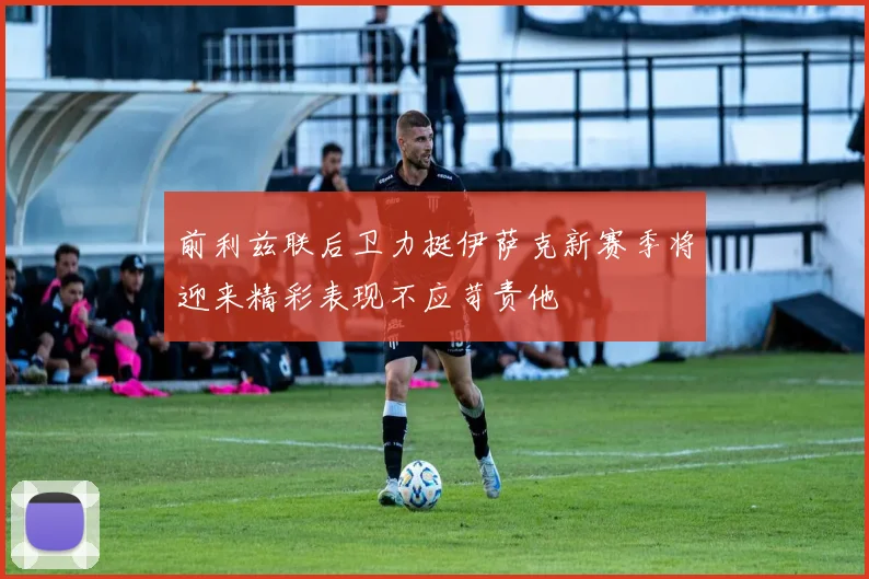 前利兹联后卫力挺伊萨克新赛季将迎来精彩表现不应苛责他