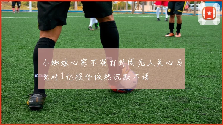 小蜘蛛心寒不满打封闭无人关心马竞对1亿报价依然沉默不语