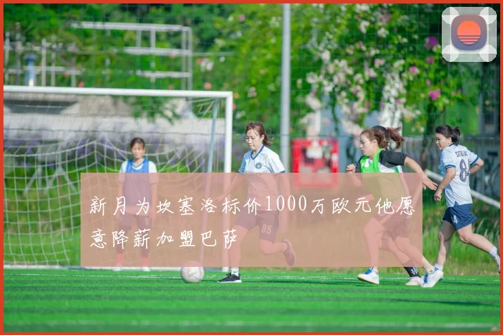 新月为坎塞洛标价1000万欧元他愿意降薪加盟巴萨