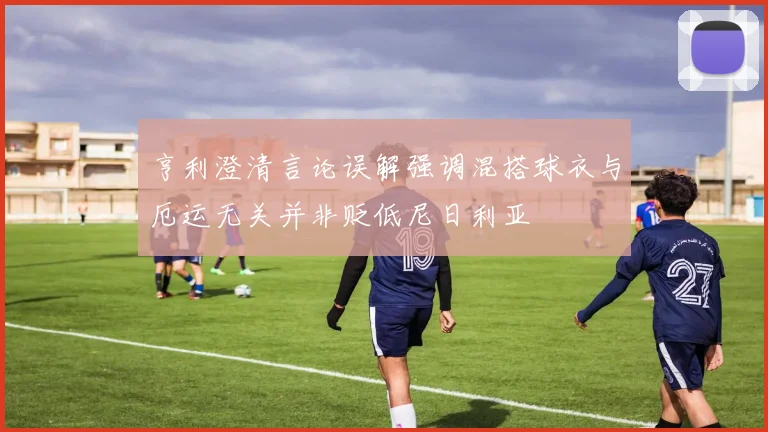 亨利澄清言论误解强调混搭球衣与厄运无关并非贬低尼日利亚