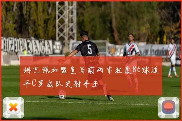 姆巴佩加盟皇马前两季狂轰86球追平C罗成队史射手王