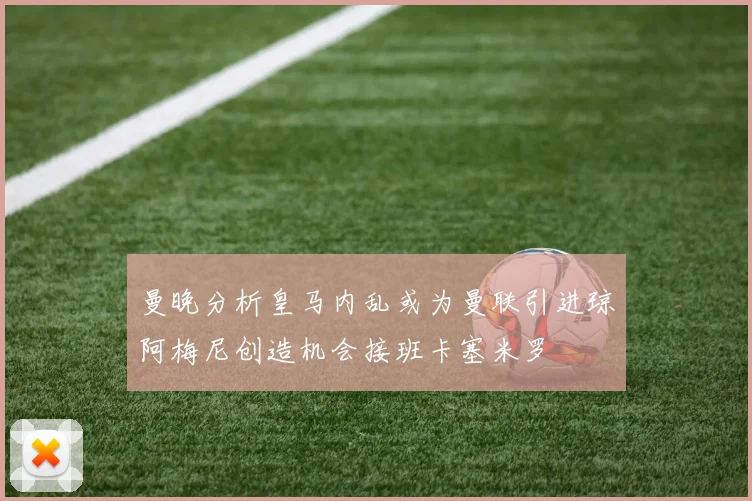 曼晚分析皇马内乱或为曼联引进琼阿梅尼创造机会接班卡塞米罗