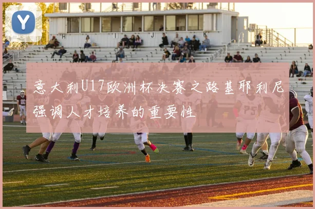 意大利U17欧洲杯决赛之路基耶利尼强调人才培养的重要性