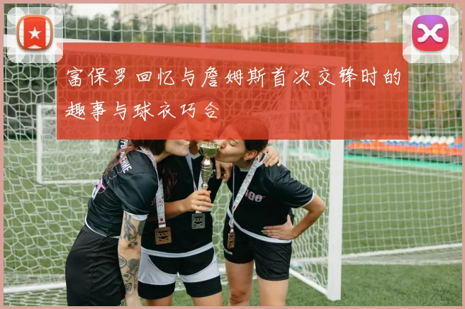 富保罗回忆与詹姆斯首次交锋时的趣事与球衣巧合