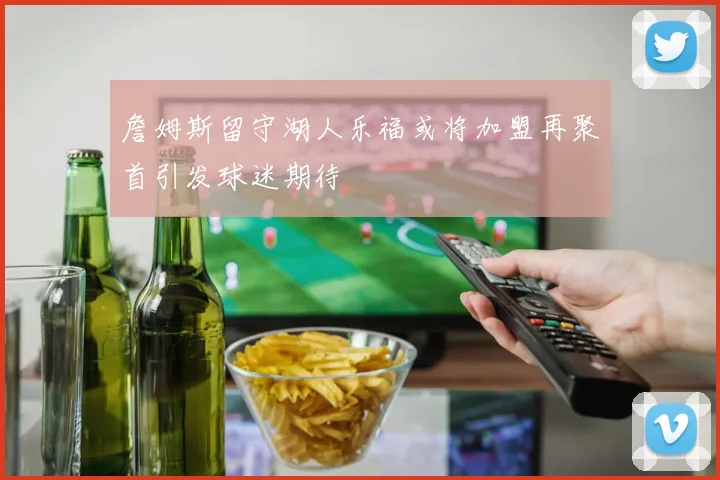 詹姆斯留守湖人乐福或将加盟再聚首引发球迷期待