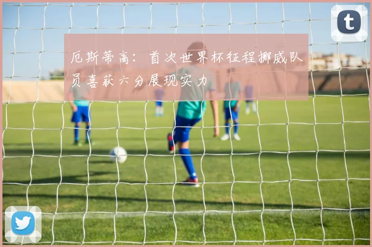 厄斯蒂高：首次世界杯征程挪威队员喜获六分展现实力