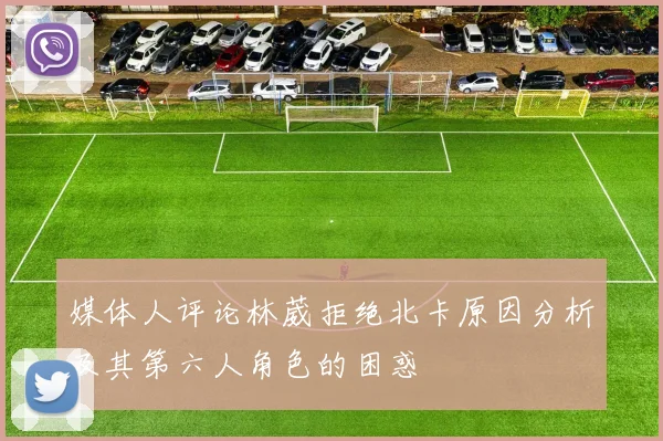 媒体人评论林葳拒绝北卡原因分析及其第六人角色的困惑
