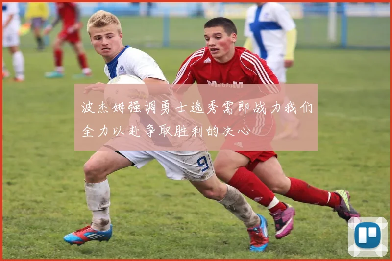 波杰姆强调勇士选秀需即战力我们全力以赴争取胜利的决心