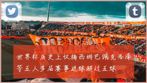 世界杯历史上仅梅西姆巴佩克洛泽等五人多届赛事进球超过五球