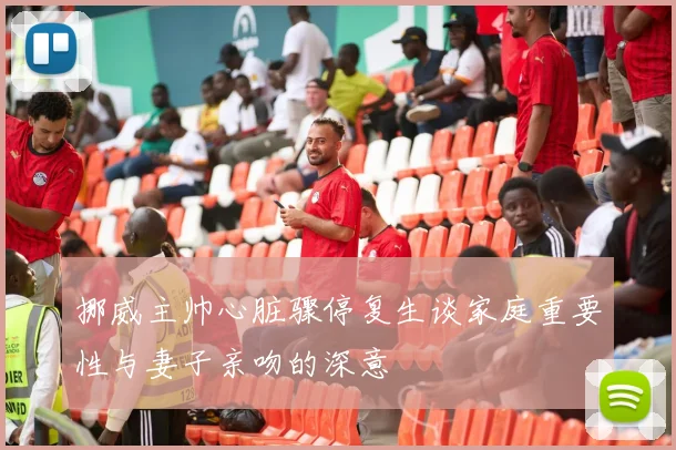 挪威主帅心脏骤停复生谈家庭重要性与妻子亲吻的深意