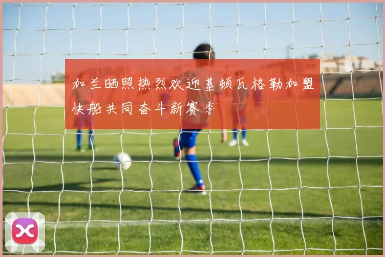 加兰晒照热烈欢迎基顿瓦格勒加盟快船共同奋斗新赛季