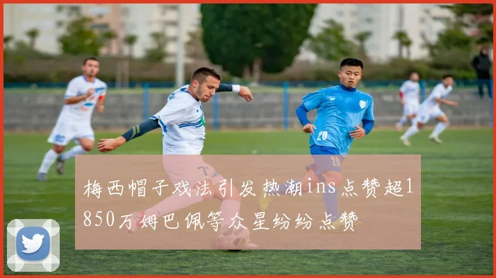 梅西帽子戏法引发热潮ins点赞超1850万姆巴佩等众星纷纷点赞