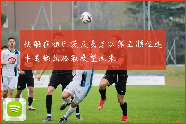 快船在祖巴茨交易后以第五顺位选中基顿瓦格勒展望未来