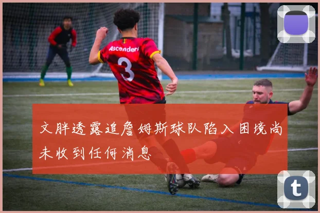 文胖透露追詹姆斯球队陷入困境尚未收到任何消息