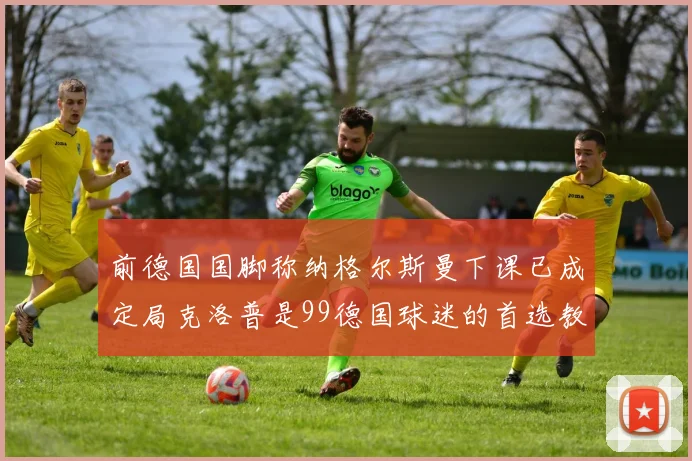 前德国国脚称纳格尔斯曼下课已成定局克洛普是99德国球迷的首选教练