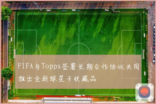FIFA与Topps签署长期合作协议共同推出全新球星卡收藏品